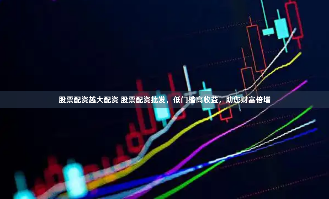 股票配资越大配资 股票配资批发，低门槛高收益，助您财富倍增