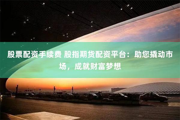 股票配资手续费 股指期货配资平台：助您撬动市场，成就财富梦想