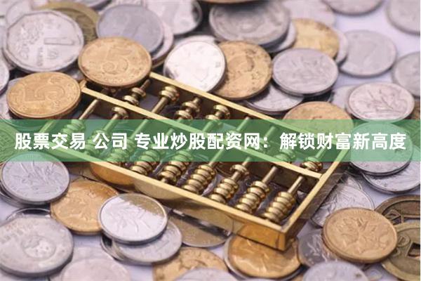 股票交易 公司 专业炒股配资网：解锁财富新高度