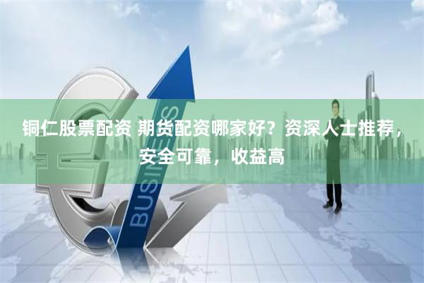 铜仁股票配资 期货配资哪家好？资深人士推荐，安全可靠，收益高