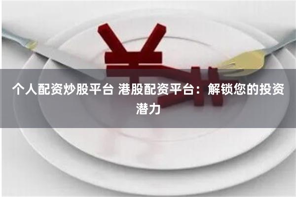 个人配资炒股平台 港股配资平台：解锁您的投资潜力