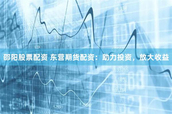 邵阳股票配资 东营期货配资:助力投资,放大收益