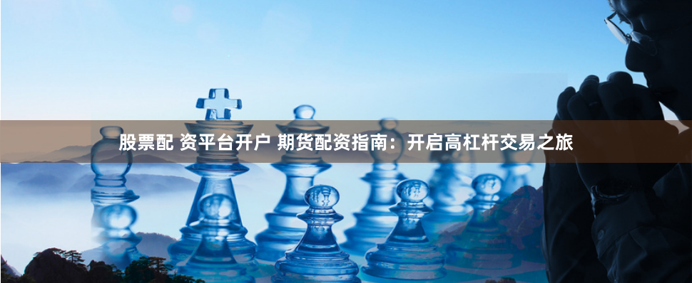 股票配 资平台开户 期货配资指南：开启高杠杆交易之旅