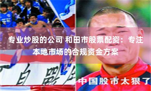 专业炒股的公司 和田市股票配资：专注本地市场的合规资金方案