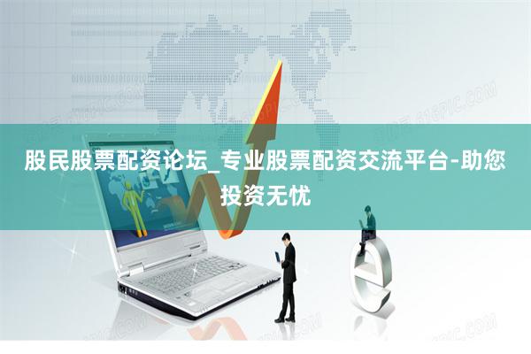 股民股票配资论坛_专业股票配资交流平台-助您投资无忧