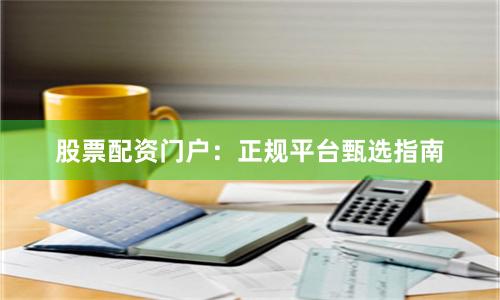 股票配资门户：正规平台甄选指南