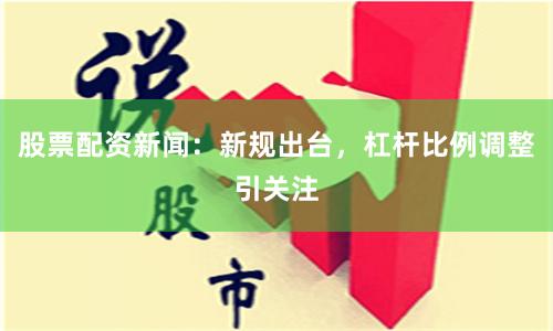 股票配资新闻：新规出台，杠杆比例调整引关注